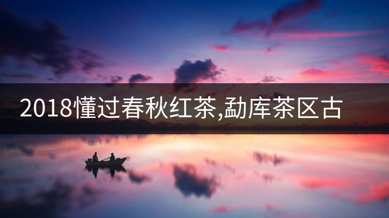 2018懂過春秋紅茶,勐庫茶區(qū)古樹紅茶的標(biāo)桿之作 2018懂過春秋紅茶,勐庫茶區(qū)古樹紅茶的標(biāo)桿之作
