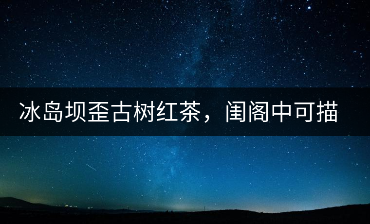 冰島壩歪古樹紅茶，閨閣中可描龍繡鳳