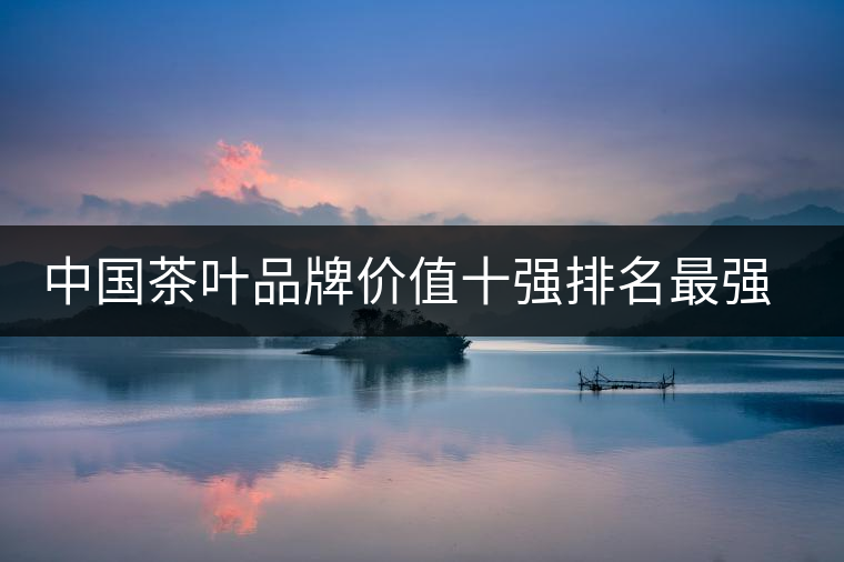 中國茶葉品牌價(jià)值十強(qiáng)排名最強(qiáng)版？