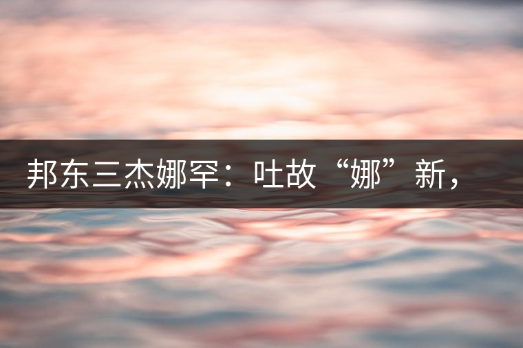邦東三杰娜罕：吐故“娜”新，震“罕”人心