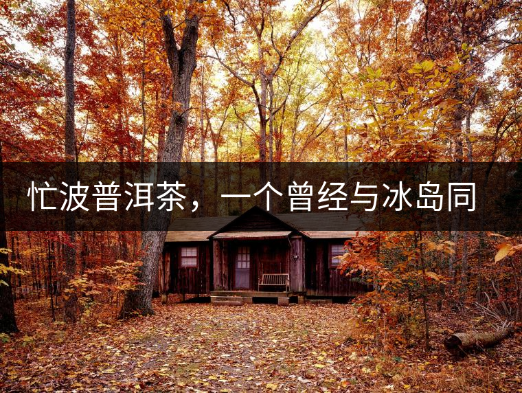 忙波普洱茶，一個(gè)曾經(jīng)與冰島同樣有名的地方