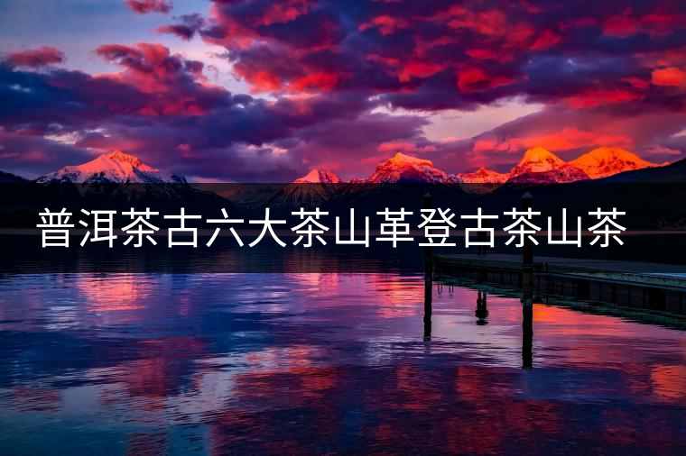 普洱茶古六大茶山革登古茶山茶樹王特點(diǎn)介紹