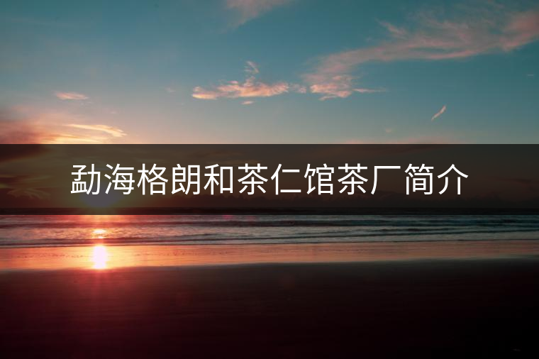勐海格朗和茶仁館茶廠簡介 勐海格朗和茶仁館茶廠簡介