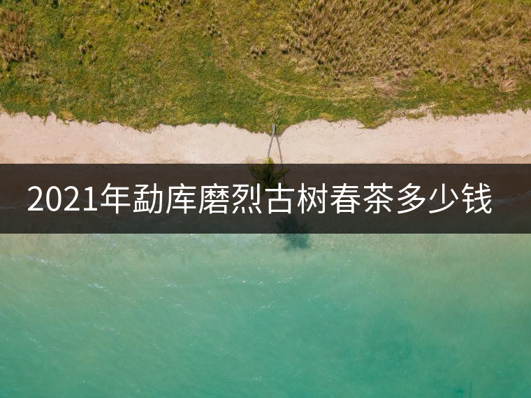 2021年勐庫(kù)磨烈古樹(shù)春茶多少錢一公斤？