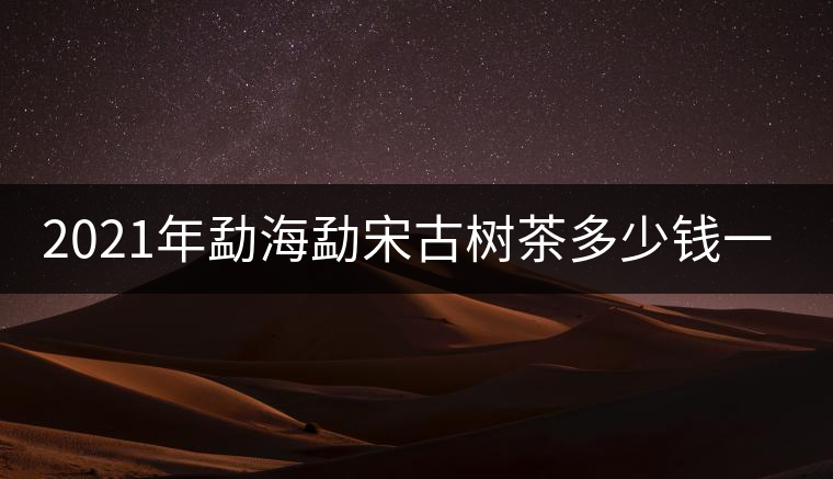 2021年勐海勐宋古樹茶多少錢一公斤 2021年勐海勐宋古樹茶多少錢一公斤