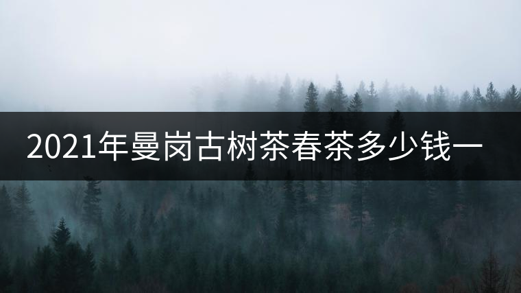 2021年曼崗古樹茶春茶多少錢一公斤？