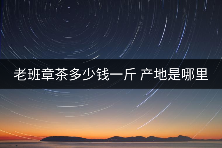 老班章茶多少錢一斤 產(chǎn)地是哪里 老班章茶多少錢一斤 產(chǎn)地是哪里