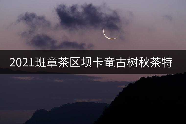 2021班章茶區(qū)壩卡竜古樹秋茶特點(diǎn)！