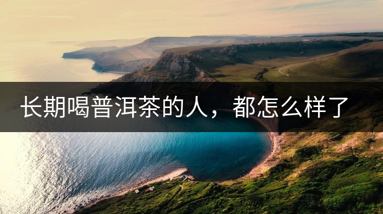 長期喝普洱茶的人，都怎么樣了？為你總結：或可得到3個好處