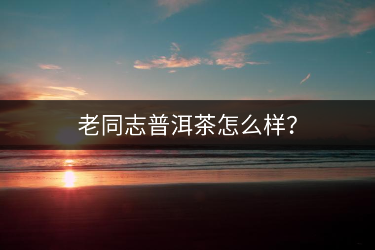 老同志普洱茶怎么樣？
