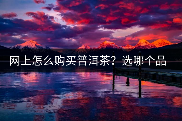 網(wǎng)上怎么購買普洱茶？選哪個品牌比較好？業(yè)內(nèi)人士良心揭秘