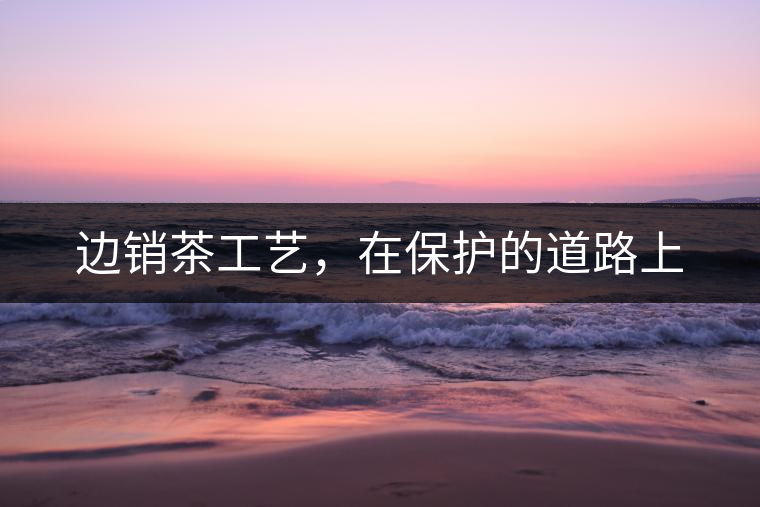 邊銷(xiāo)茶工藝，在保護(hù)的道路上