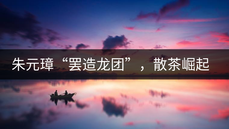 朱元璋“罷造龍團(tuán)”，散茶崛起，普洱茶特立獨(dú)行！