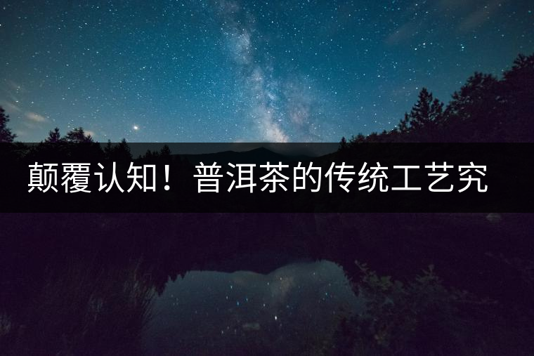 顛覆認(rèn)知！普洱茶的傳統(tǒng)工藝究竟是什么？