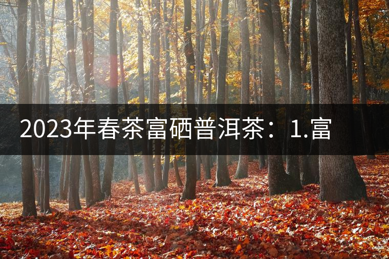 2023年春茶富硒普洱茶：1.富硒有機手工生普，市場指導價800元／公斤；2.富硒有機一級紅茶，市場指導價800元／公斤；3.富硒有機熟普餅，市場指導價1000元／公斤；4.富硒有機月光白茶，市場指導價800元／公斤。