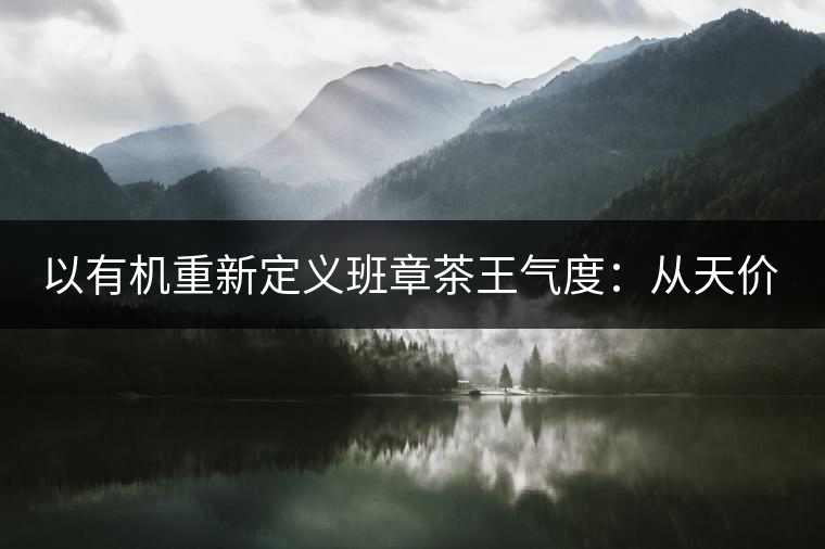 以有機(jī)重新定義班章茶王氣度：從天價(jià)茶王樹到親民茶