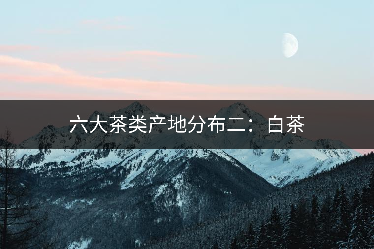 六大茶類(lèi)產(chǎn)地分布二:白茶 六大茶類(lèi)產(chǎn)地分布二:白茶