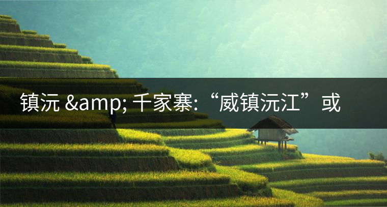 鎮(zhèn)沅 & 千家寨:“威鎮(zhèn)沅江”或“糧倉小城”