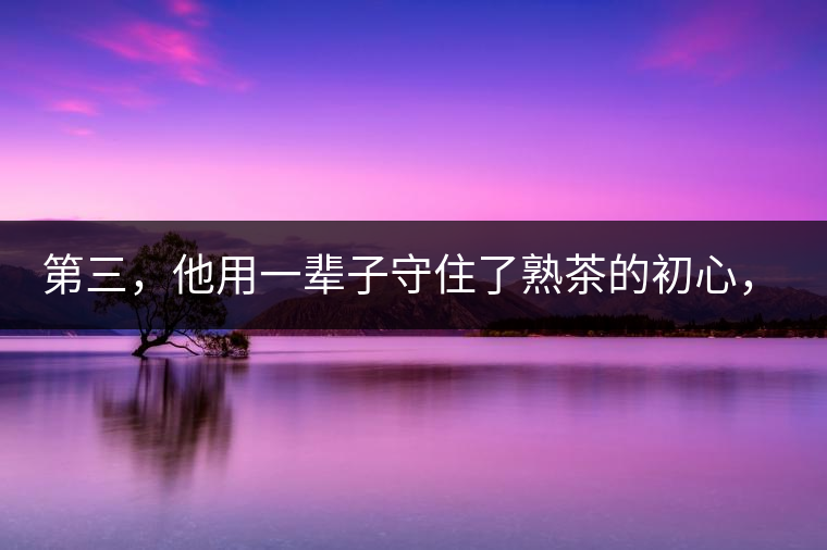 第三，他用一輩子守住了熟茶的初心，定下了熟茶的底線